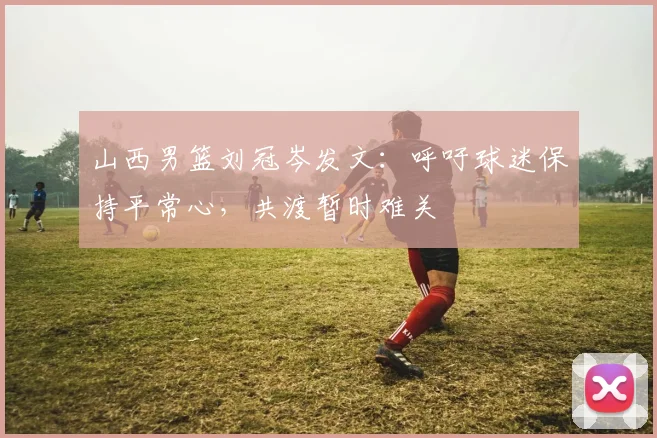 山西男篮刘冠岑发文：呼吁球迷保持平常心，共渡暂时难关