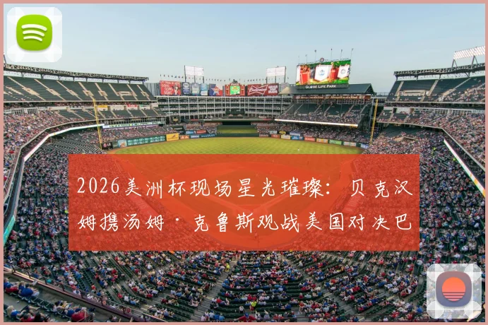2026美洲杯现场星光璀璨：贝克汉姆携汤姆·克鲁斯观战美国对决巴拉圭，顶级名流球迷阵容全解析