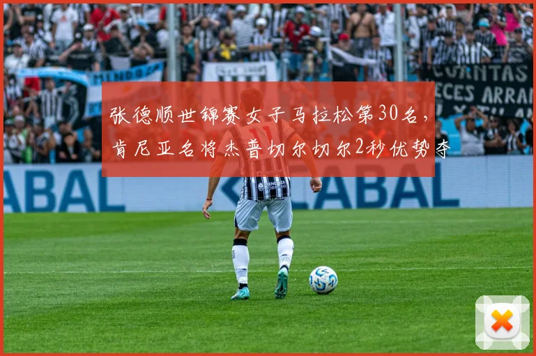 张德顺世锦赛女子马拉松第30名，肯尼亚名将杰普切尔切尔2秒优势夺冠
