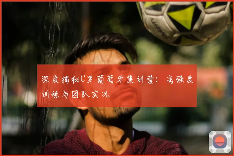 深度揭秘C罗葡萄牙集训营：高强度训练与团队实况