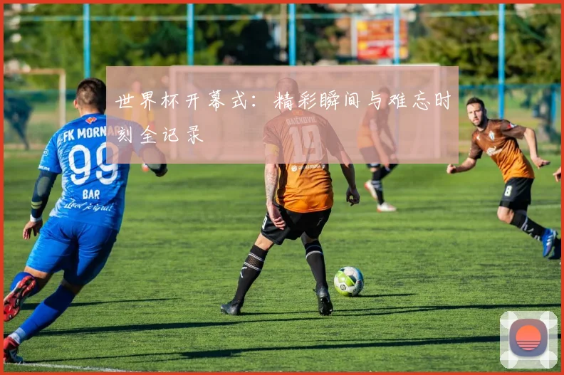 世界杯开幕式：精彩瞬间与难忘时刻全记录
