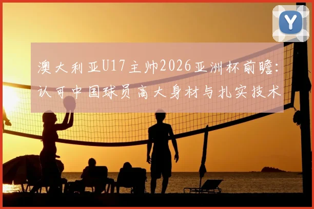 澳大利亚U17主帅2026亚洲杯前瞻：认可中国球员高大身材与扎实技术，点出青训关键