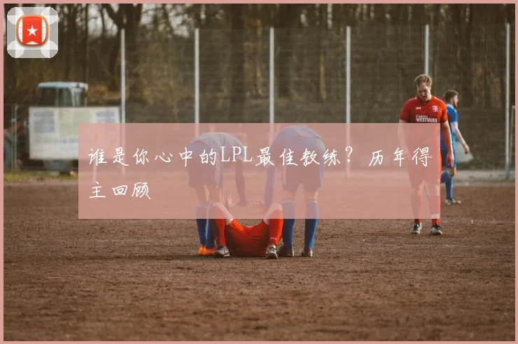 谁是你心中的LPL最佳教练？历年得主回顾