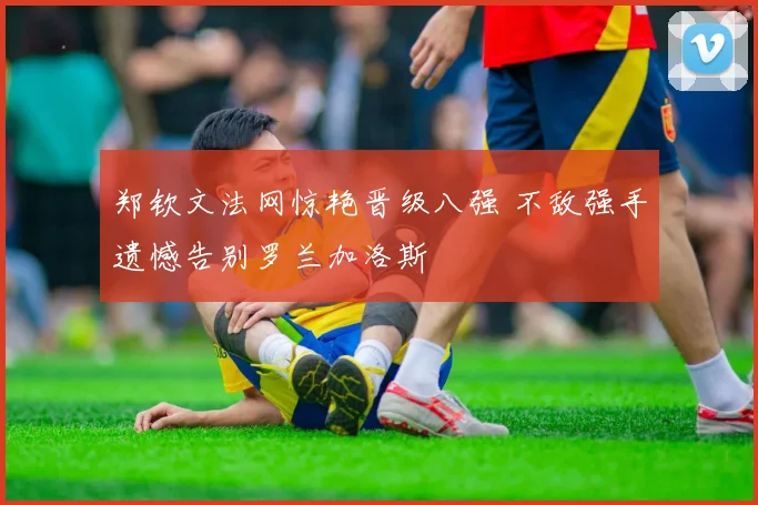 郑钦文法网惊艳晋级八强 不敌强手遗憾告别罗兰加洛斯