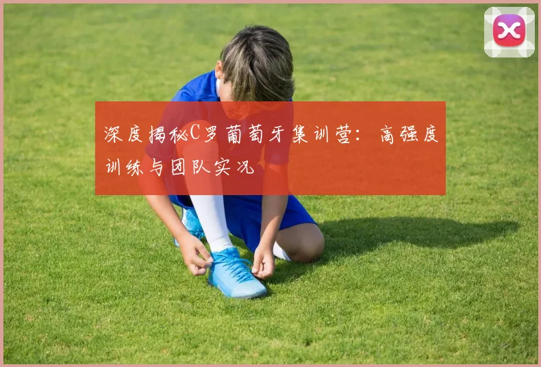 深度揭秘C罗葡萄牙集训营：高强度训练与团队实况