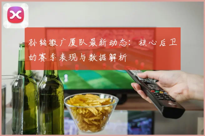 孙铭徽广厦队最新动态：核心后卫的赛季表现与数据解析