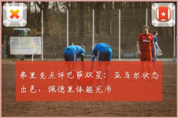 弗里克点评巴萨双星:亚马尔状态出色,佩德里体能充沛