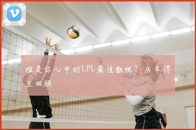 谁是你心中的LPL最佳教练？历年得主回顾