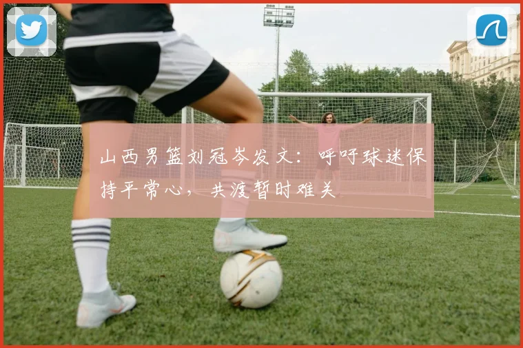 山西男篮刘冠岑发文：呼吁球迷保持平常心，共渡暂时难关