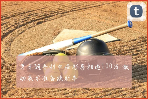 男子随手刮中福彩喜相逢100万 激动表示准备换新车