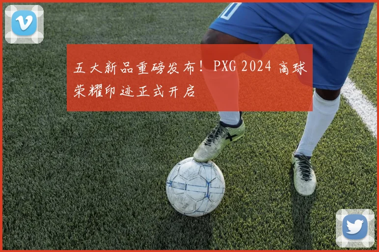 五大新品重磅发布！PXG 2024 高球荣耀印迹正式开启