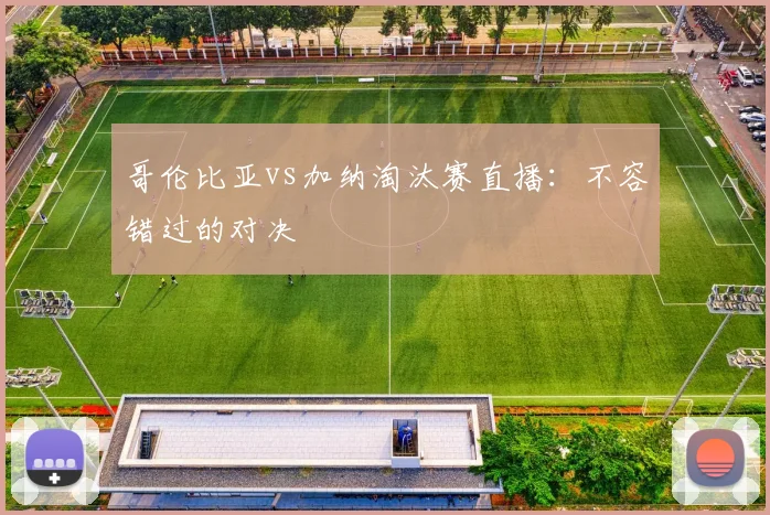 哥伦比亚vs加纳淘汰赛直播:不容错过的对决