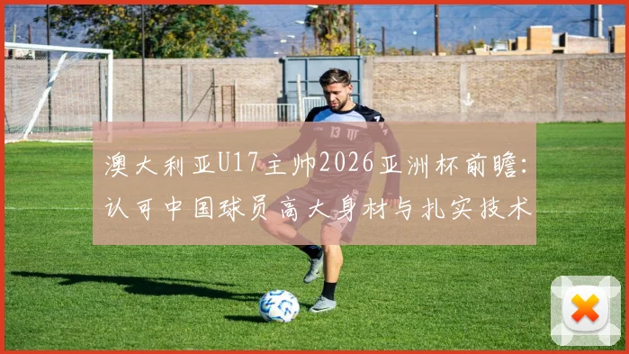 澳大利亚U17主帅2026亚洲杯前瞻:认可中国球员高大身材与扎实技术,点出青训关键