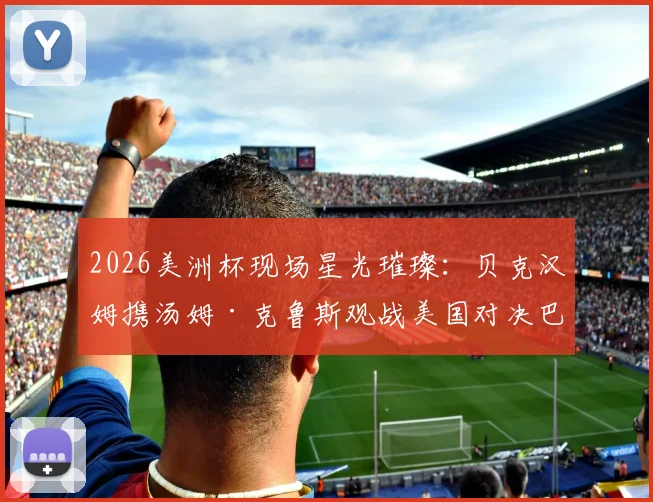 2026美洲杯现场星光璀璨:贝克汉姆携汤姆·克鲁斯观战美国对决巴拉圭,顶级名流球迷阵容全解析