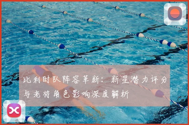 比利时队阵容革新：新星潜力评分与老将角色影响深度解析