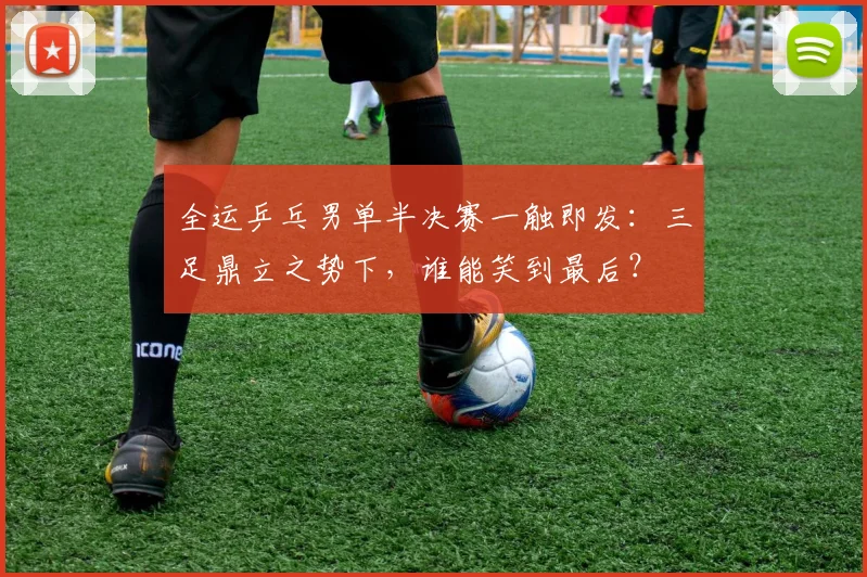 全运乒乓男单半决赛一触即发：三足鼎立之势下，谁能笑到最后？