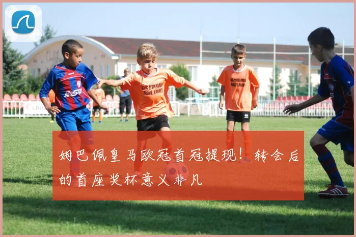 姆巴佩皇马欧冠首冠提现！转会后的首座奖杯意义非凡