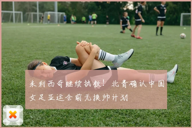米利西奇继续执教!北青确认中国女足亚运会前无换帅计划