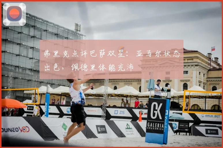 弗里克点评巴萨双星：亚马尔状态出色，佩德里体能充沛
