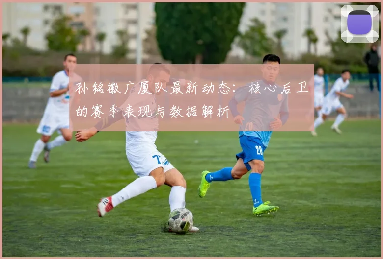 孙铭徽广厦队最新动态：核心后卫的赛季表现与数据解析